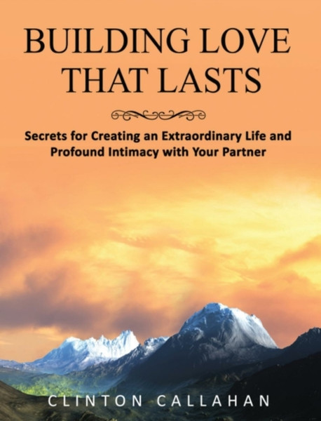 Building Love That Lasts : Secrets for Creating an Extraordinary Life and Profound Intimacy with Your Partner