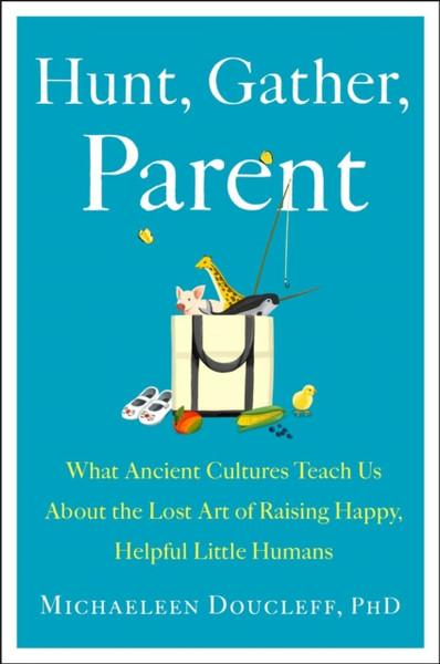 Hunt, Gather, Parent : What Ancient Cultures Can Teach Us About the Lost Art of Raising Happy, Helpful Little Humans