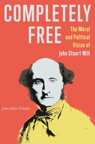 Completely Free : The Moral and Political Vision of John Stuart Mill