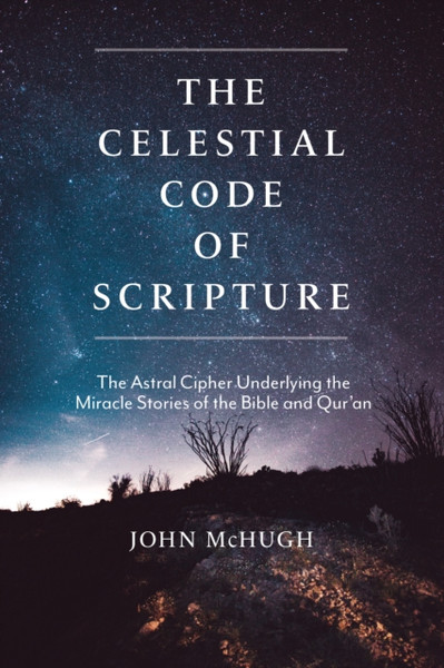 The Celestial Code of Scripture : The Astral Cipher Underlying the Miracle Stories of the Bible and Qur'an