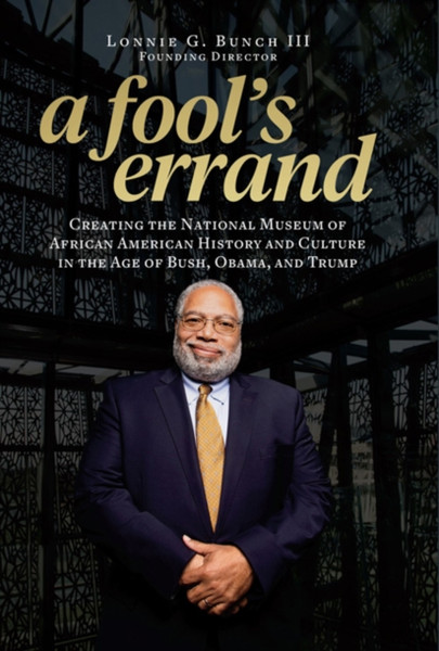 A Fool's Errand : Creating the National Museum of African American History and Culture During the Age of Bush, Obama, and Trump