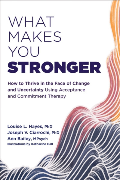 What Makes You Stronger : How to Thrive in the Face of Change and Uncertainty Using Acceptance and Commitment Therapy