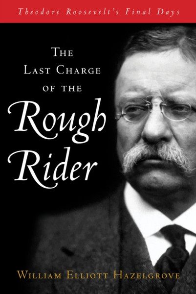 The Last Charge of the Rough Rider : Theodore Roosevelt's Final Days