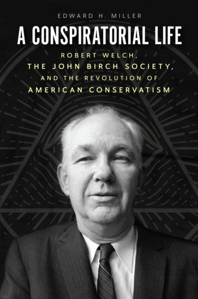 A Conspiratorial Life : Robert Welch, the John Birch Society, and the Revolution of American Conservatism