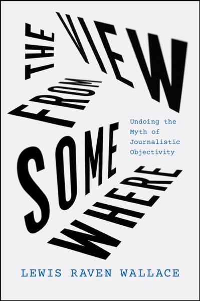 The View from Somewhere : Undoing the Myth of Journalistic Objectivity