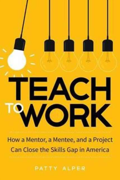 Teach to Work : How a Mentor, a Mentee, and a Project Can Close the Skills Gap in America