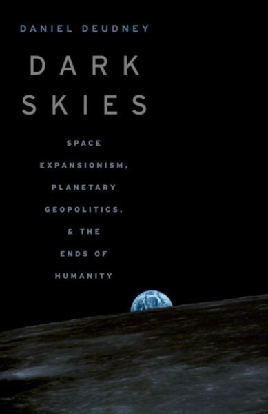 Dark Skies : Space Expansionism, Planetary Geopolitics, and the Ends of Humanity