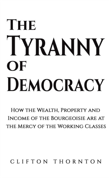 The Tyranny of Democracy : How the Wealth, Property and Income of the Bourgeoisie are at the Mercy of the Working Classes
