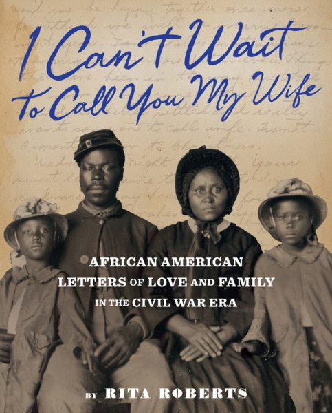 I Can't Wait to Call You My Wife : African American Letters of Love, Marriage, and Family in the Civil War Era