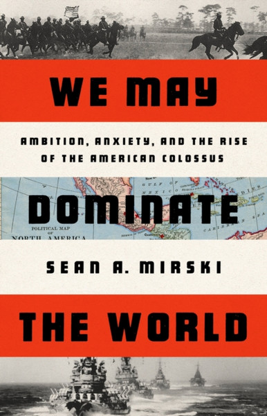 We May Dominate the World : Ambition, Anxiety, and the Rise of the American Colossus