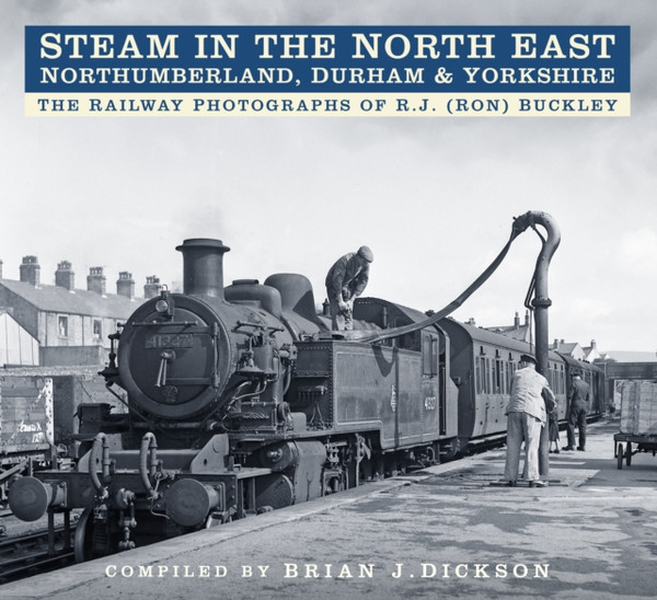 Steam in the North East - Northumberland, Durham and Yorkshire : The Railway Photographs of R.J. (Ron) Buckley