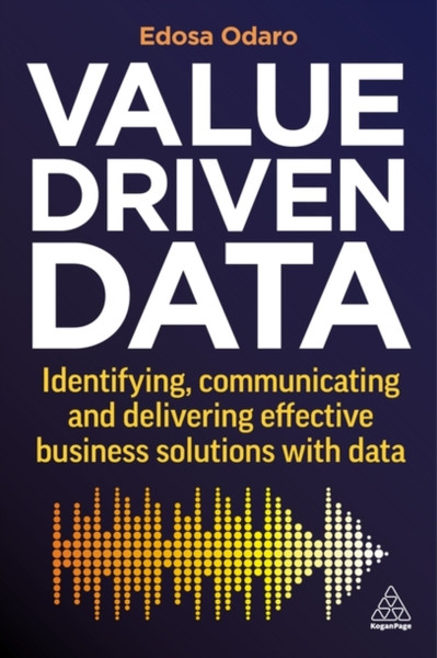 Value-Driven Data : Identifying, Communicating and Delivering Effective Business Solutions with Data