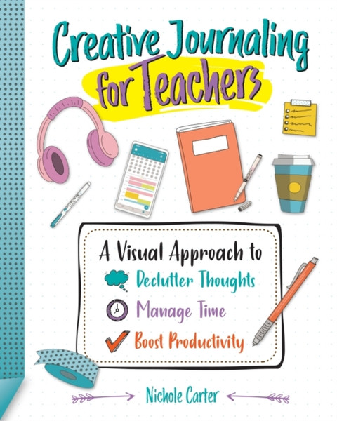 Creative Journaling for Teachers : A Visual Approach to Declutter Thoughts, Manage Time and Boost Productivity