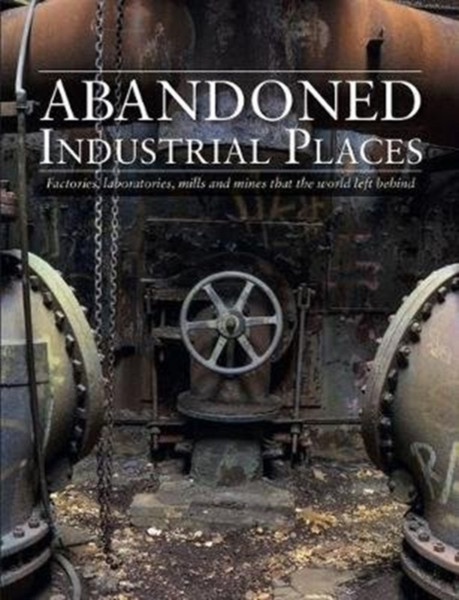 Abandoned Industrial Places : Factories, laboratories, mills and mines that the world left behind