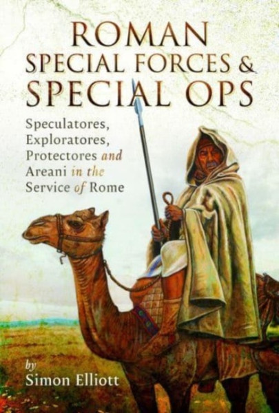 Roman Special Forces and Special Ops : Speculatores, Exploratores, Protectores and Areani in the Service of Rome