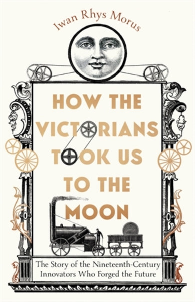 How the Victorians Took Us to the Moon : The Story of the Nineteenth-Century Innovators Who Forged the Future