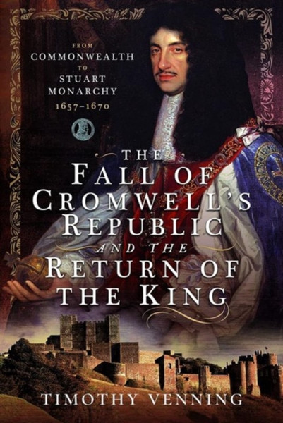 The Fall of Cromwell's Republic and the Return of the King : From Commonwealth to Stuart Monarchy, 1657-1670