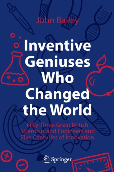 Inventive Geniuses Who Changed the World : Fifty-Three Great British Scientists and Engineers and Five Centuries of Innovation