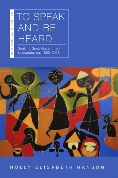 To Speak and Be Heard : Seeking Good Government in Uganda, ca. 1500-2015