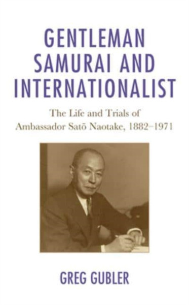 Gentleman Samurai and Internationalist : The Life and Trials of Ambassador Sato Naotake, 1882-1971
