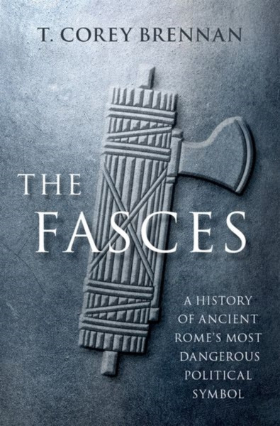 The Fasces : A History of Ancient Rome's Most Dangerous Political Symbol