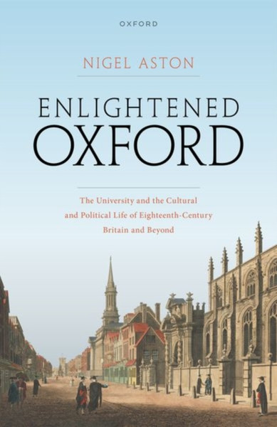 Enlightened Oxford : The University and the Cultural and Political Life of Eighteenth-Century Britain and Beyond