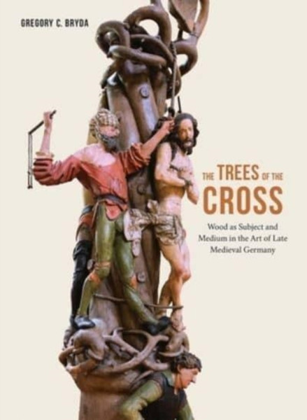 The Trees of the Cross : Wood as Subject and Medium in the Art of Late Medieval Germany