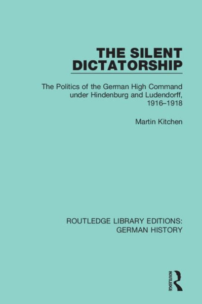 The Silent Dictatorship : The Politics of the German High Command under Hindenburg and Ludendorff, 1916-1918