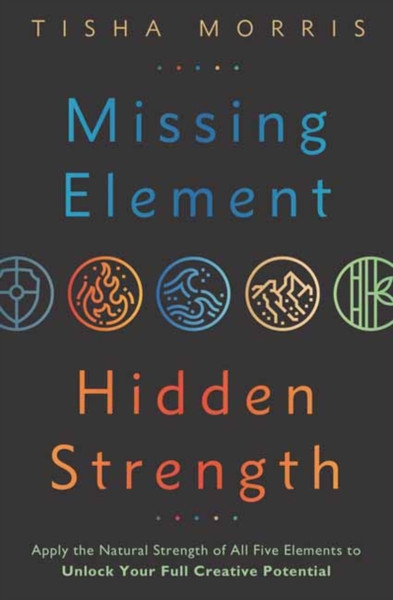 Missing Element, Hidden Strength : Apply the Natural Strength of All Five Elements to Unlock Your Full Creative Potential