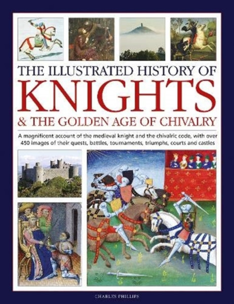 Knights and the Golden Age of Chivalry, The Illustrated History of : A magnificent account of the medieval knight and the chivalric code, with over 450 images of their quests, battles, tournaments, triumphs, courts and castles