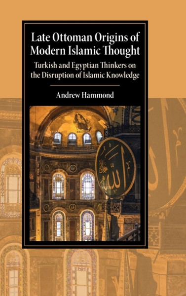 Late Ottoman Origins of Modern Islamic Thought : Turkish and Egyptian Thinkers on the Disruption of Islamic Knowledge