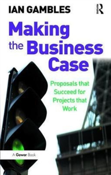 Making the Business Case : Proposals that Succeed for Projects that Work