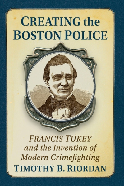 Creating the Boston Police : Francis Tukey and the Invention of Modern Crime Fighting