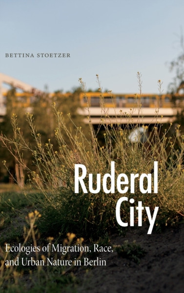 Ruderal City : Ecologies of Migration, Race, and Urban Nature in Berlin