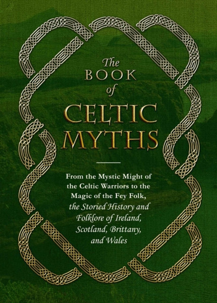 The Book of Celtic Myths : From the Mystic Might of the Celtic Warriors to the Magic of the Fey Folk, the Storied History and Folklore of Ireland, Scotland, Brittany, and Wales