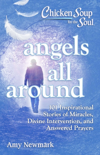 Chicken Soup for the Soul: Angels All Around : 101 Inspirational Stories of Miracles, Divine Intervention, and Answered Prayers