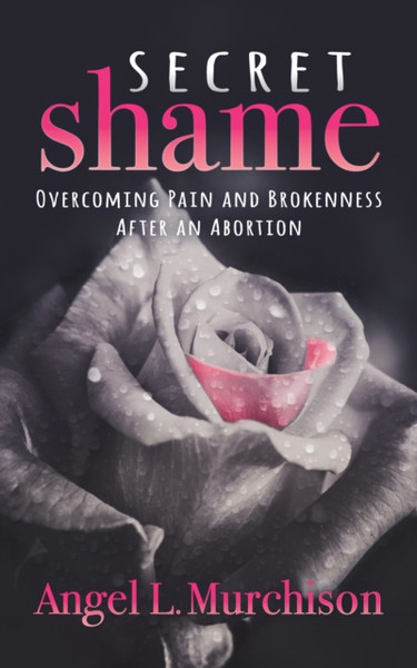 Secret Shame : Overcoming Pain and Brokenness After an Abortion