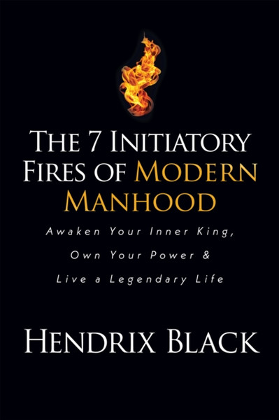 The 7 Initiatory Fires of Modern Manhood : Awaken Your Inner King, Own Your Power & Live a Legendary Life
