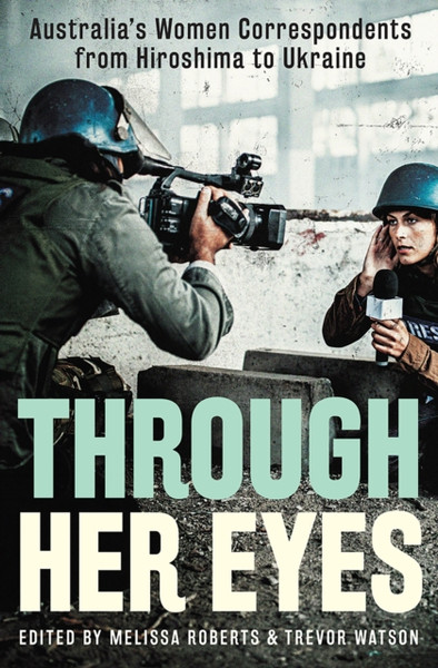 Through Her Eyes : Australia's Women Correspondents from Hiroshima to Ukraine
