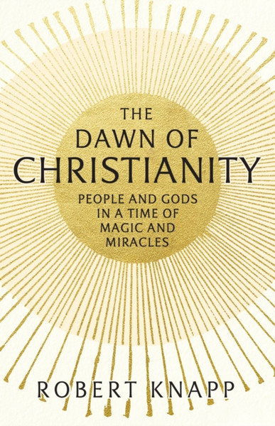 The Dawn of Christianity : People and Gods in a Time of Magic and Miracles