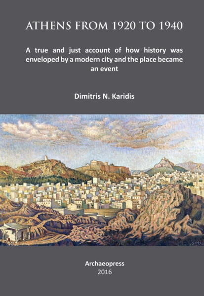 Athens from 1920 to 1940 : A true and just account of how History was enveloped by a modern City and the Place became an Event