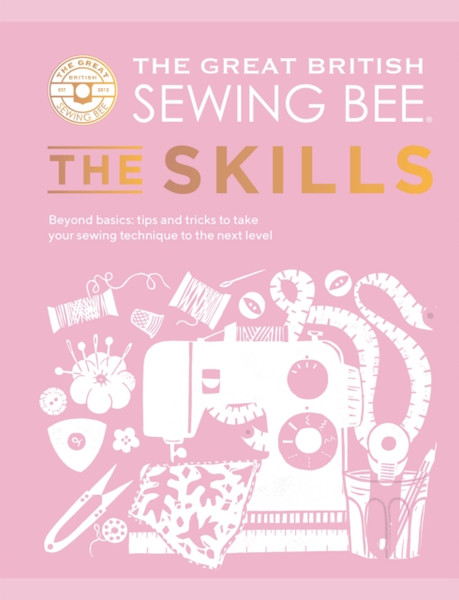 The Great British Sewing Bee: The Skills : Beyond Basics: Advanced Tips and Tricks to Take Your Sewing Technique to the Next Level