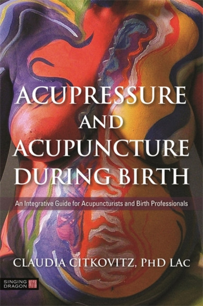 Acupressure and Acupuncture during Birth : An Integrative Guide for Acupuncturists and Birth Professionals