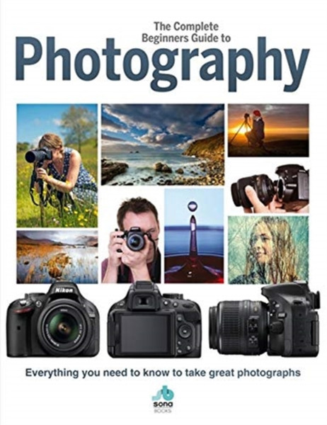 The Complete Beginners Guide To Photography : Everything you need to know to take great photographs