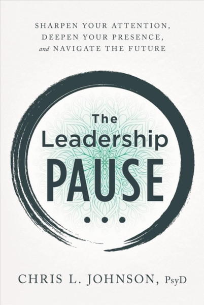 The Leadership Pause : Sharpen Your Attention, Deepen Your Presence, and Navigate the Future