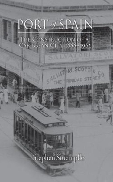 Port of Spain : The Construction of a Caribbean City, 1888-1962