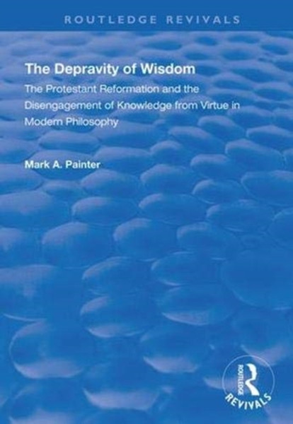 The Depravity of Wisdom : The Protestant Reformation and the Disengagement of Knowledge from Virtue in Modern Philosophy