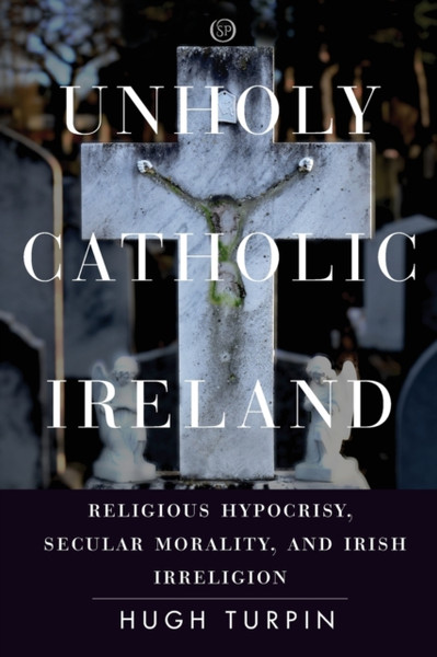 Unholy Catholic Ireland : Religious Hypocrisy, Secular Morality, and Irish Irreligion