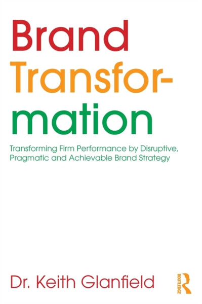 Brand Transformation : Transforming Firm Performance by Disruptive, Pragmatic and Achievable Brand Strategy