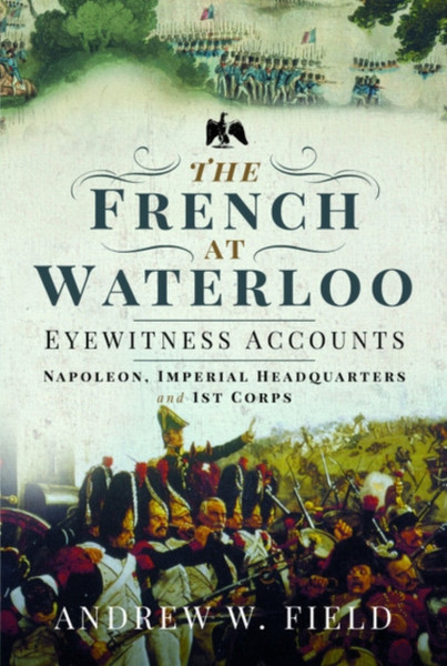 The French At Waterloo: Eyewitness Accounts: Napoleon, Imperial Headquarters And 1St Corps